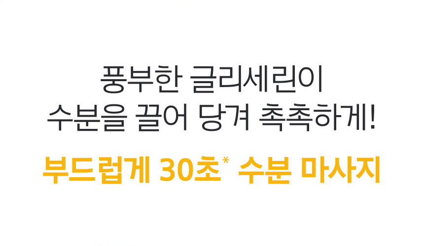 풍부한 글리세린이 수분을 끌어 당겨 촉촉하게! 부드럽게 30초* 수분 마사지
