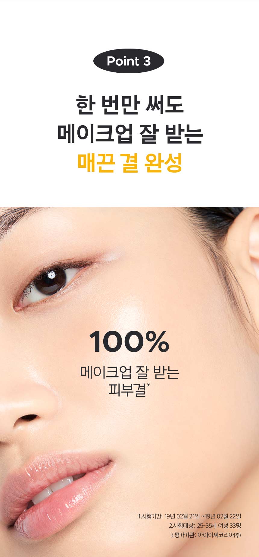 POINT 3 한 번만 써도 메이크업 잘 받는 매끈 결 완성 100% 메이크업 잘 받는 피부결* 1.시험기간: 19년 02월 21일 ~19년 02월 22일 2.시험대상: 25-35세 여성 33명 3.평가기관: 아이이씨코리아㈜